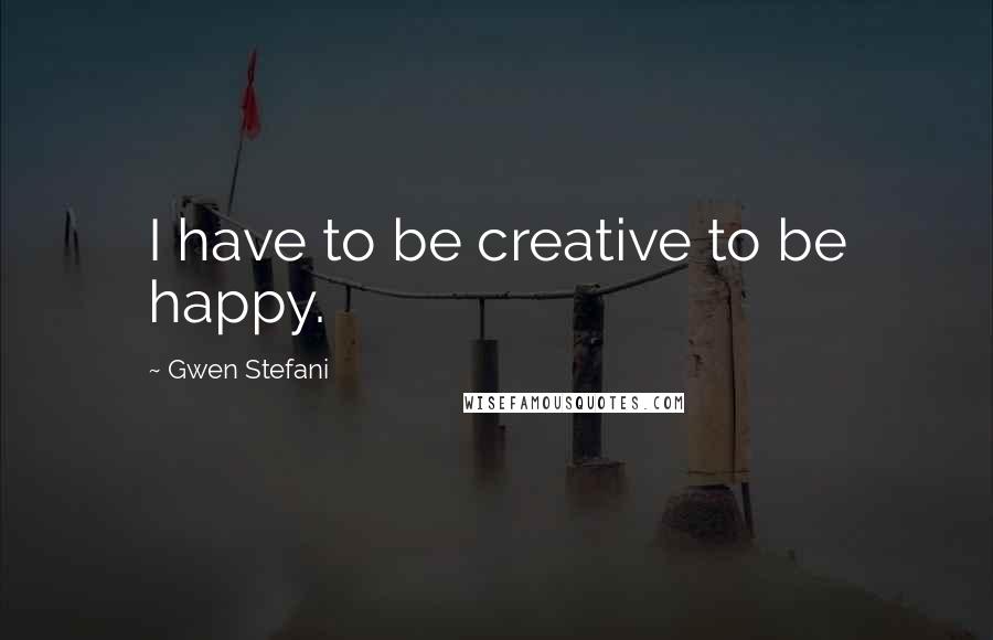 Gwen Stefani Quotes: I have to be creative to be happy.