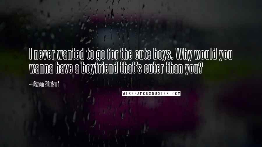 Gwen Stefani Quotes: I never wanted to go for the cute boys. Why would you wanna have a boyfriend that's cuter than you?