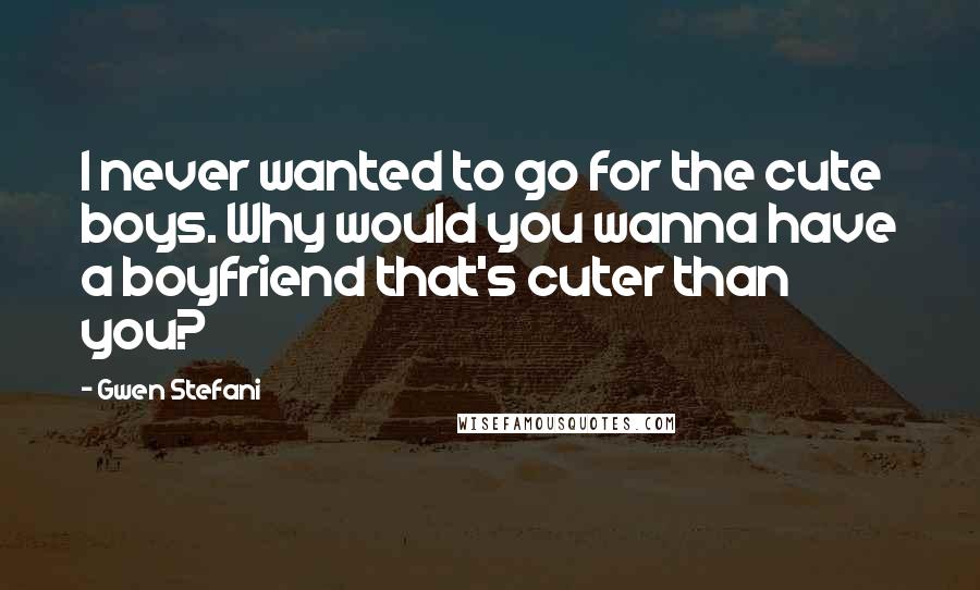 Gwen Stefani Quotes: I never wanted to go for the cute boys. Why would you wanna have a boyfriend that's cuter than you?