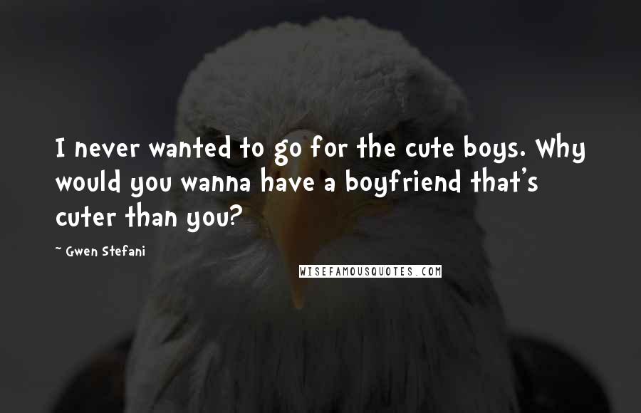 Gwen Stefani Quotes: I never wanted to go for the cute boys. Why would you wanna have a boyfriend that's cuter than you?