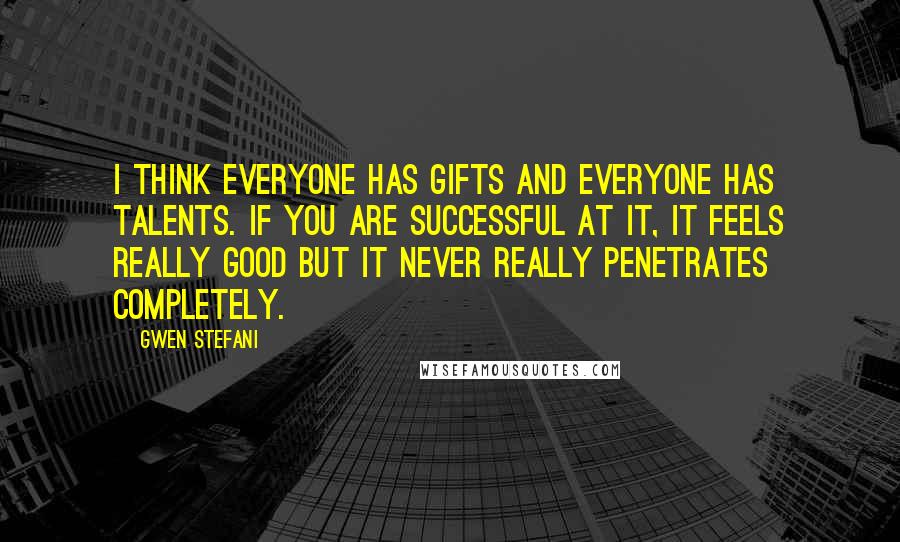Gwen Stefani Quotes: I think everyone has gifts and everyone has talents. If you are successful at it, it feels really good but it never really penetrates completely.