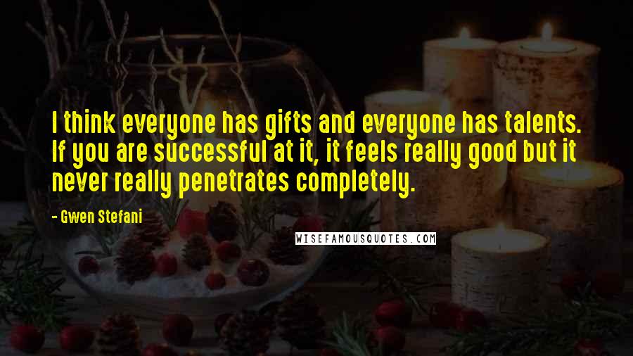 Gwen Stefani Quotes: I think everyone has gifts and everyone has talents. If you are successful at it, it feels really good but it never really penetrates completely.