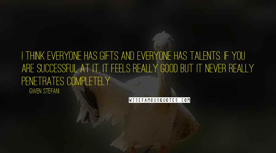 Gwen Stefani Quotes: I think everyone has gifts and everyone has talents. If you are successful at it, it feels really good but it never really penetrates completely.