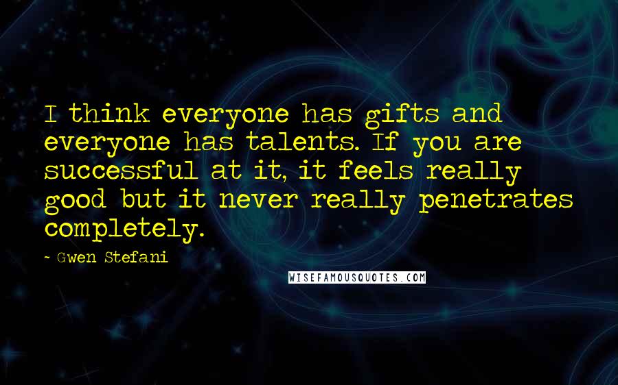 Gwen Stefani Quotes: I think everyone has gifts and everyone has talents. If you are successful at it, it feels really good but it never really penetrates completely.