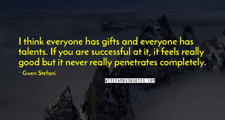 Gwen Stefani Quotes: I think everyone has gifts and everyone has talents. If you are successful at it, it feels really good but it never really penetrates completely.