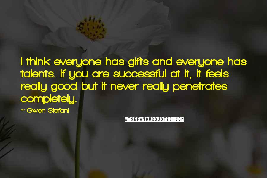 Gwen Stefani Quotes: I think everyone has gifts and everyone has talents. If you are successful at it, it feels really good but it never really penetrates completely.