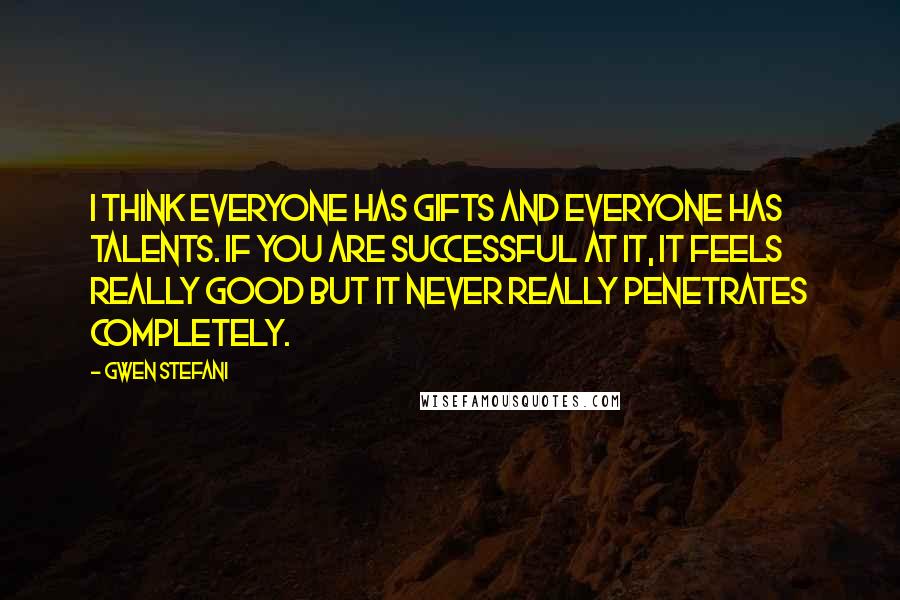 Gwen Stefani Quotes: I think everyone has gifts and everyone has talents. If you are successful at it, it feels really good but it never really penetrates completely.