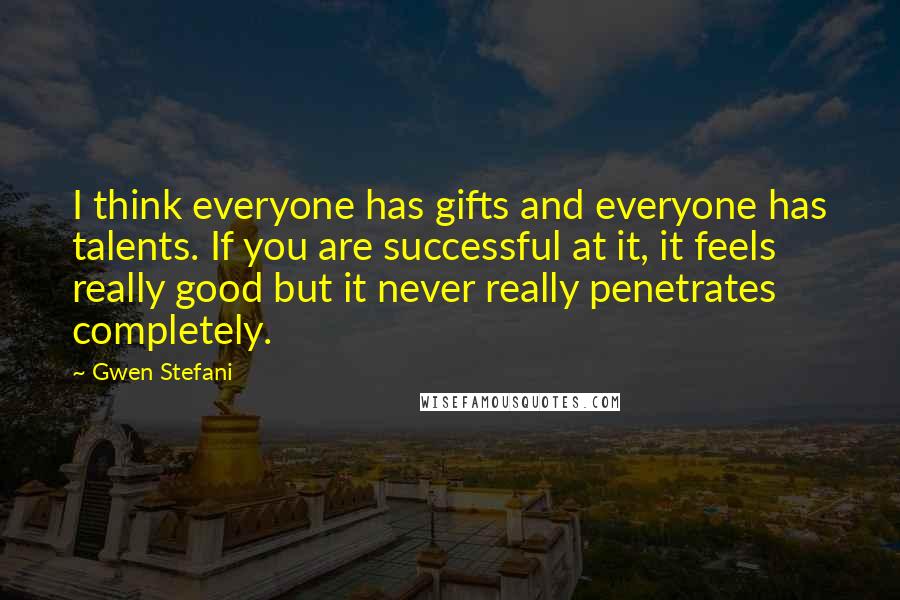 Gwen Stefani Quotes: I think everyone has gifts and everyone has talents. If you are successful at it, it feels really good but it never really penetrates completely.