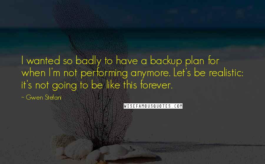 Gwen Stefani Quotes: I wanted so badly to have a backup plan for when I'm not performing anymore. Let's be realistic: it's not going to be like this forever.