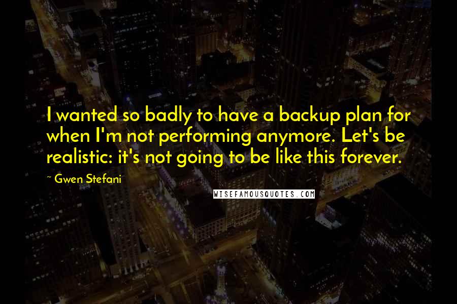 Gwen Stefani Quotes: I wanted so badly to have a backup plan for when I'm not performing anymore. Let's be realistic: it's not going to be like this forever.