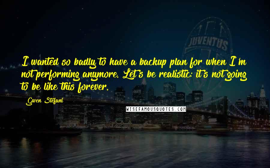 Gwen Stefani Quotes: I wanted so badly to have a backup plan for when I'm not performing anymore. Let's be realistic: it's not going to be like this forever.