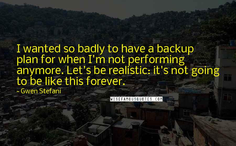 Gwen Stefani Quotes: I wanted so badly to have a backup plan for when I'm not performing anymore. Let's be realistic: it's not going to be like this forever.