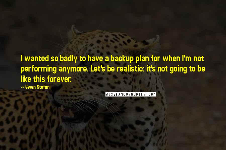 Gwen Stefani Quotes: I wanted so badly to have a backup plan for when I'm not performing anymore. Let's be realistic: it's not going to be like this forever.