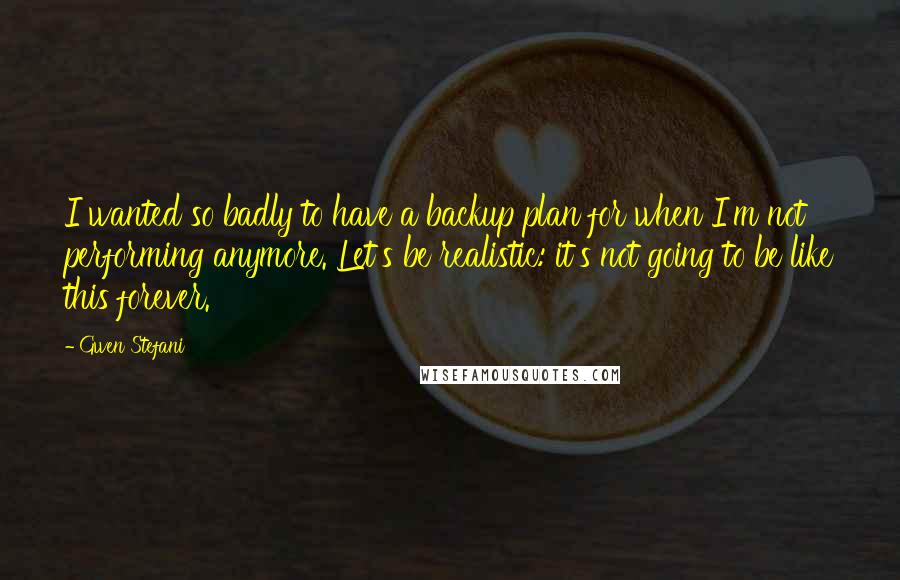 Gwen Stefani Quotes: I wanted so badly to have a backup plan for when I'm not performing anymore. Let's be realistic: it's not going to be like this forever.