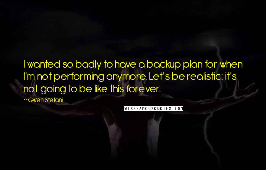 Gwen Stefani Quotes: I wanted so badly to have a backup plan for when I'm not performing anymore. Let's be realistic: it's not going to be like this forever.