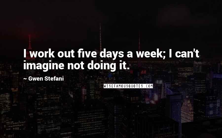 Gwen Stefani Quotes: I work out five days a week; I can't imagine not doing it.