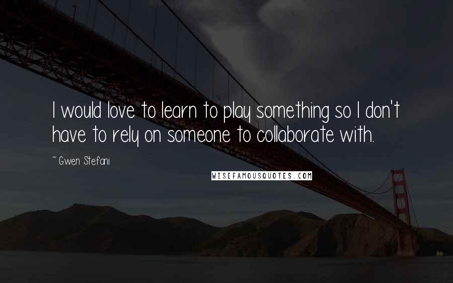 Gwen Stefani Quotes: I would love to learn to play something so I don't have to rely on someone to collaborate with.