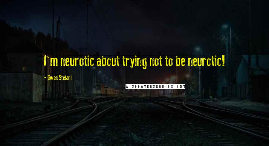 Gwen Stefani Quotes: I'm neurotic about trying not to be neurotic!