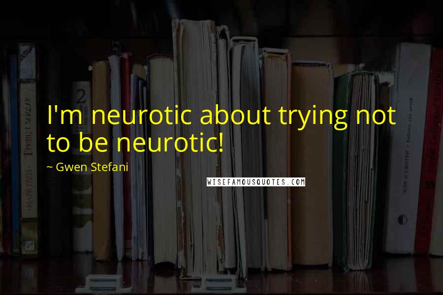 Gwen Stefani Quotes: I'm neurotic about trying not to be neurotic!