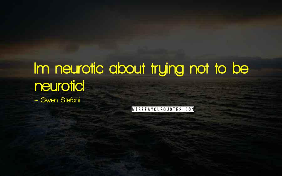 Gwen Stefani Quotes: I'm neurotic about trying not to be neurotic!