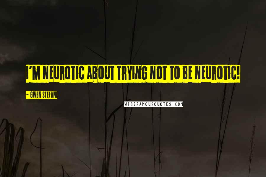 Gwen Stefani Quotes: I'm neurotic about trying not to be neurotic!