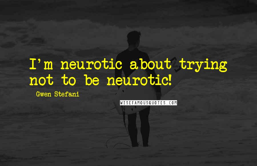 Gwen Stefani Quotes: I'm neurotic about trying not to be neurotic!