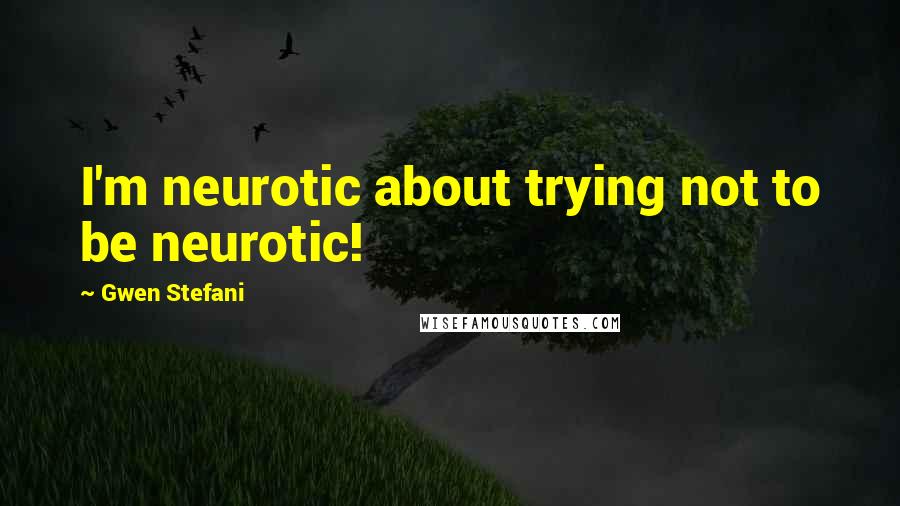 Gwen Stefani Quotes: I'm neurotic about trying not to be neurotic!