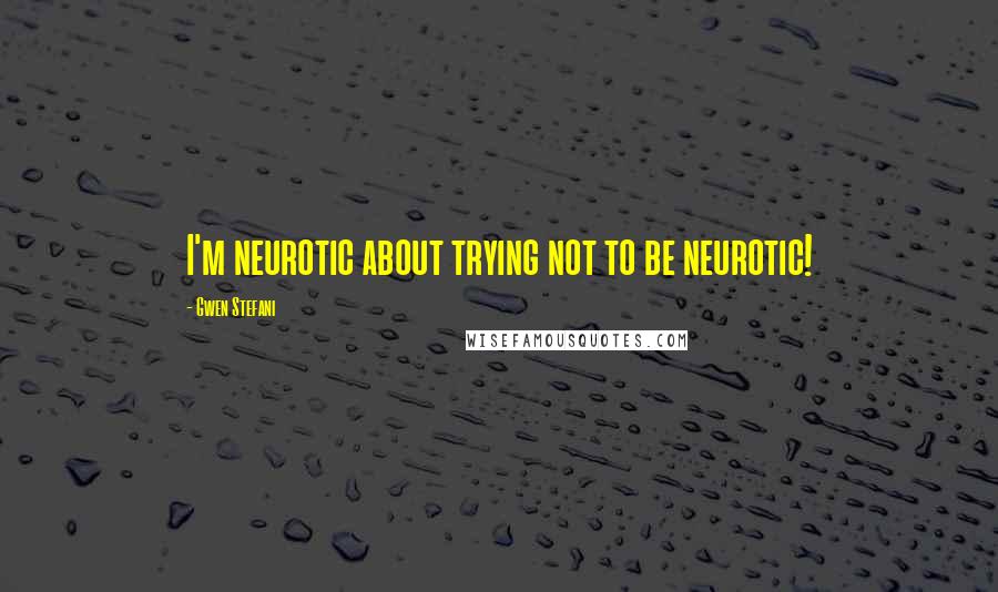 Gwen Stefani Quotes: I'm neurotic about trying not to be neurotic!