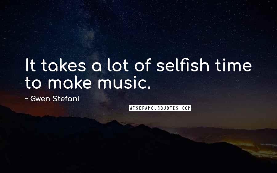 Gwen Stefani Quotes: It takes a lot of selfish time to make music.