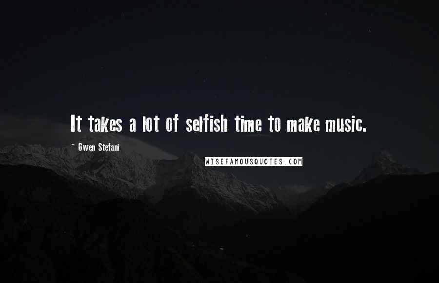 Gwen Stefani Quotes: It takes a lot of selfish time to make music.