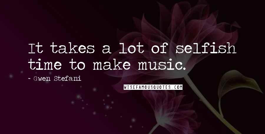 Gwen Stefani Quotes: It takes a lot of selfish time to make music.