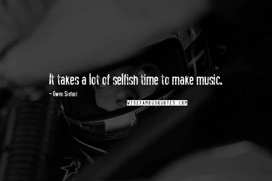 Gwen Stefani Quotes: It takes a lot of selfish time to make music.