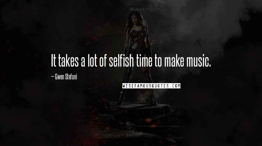 Gwen Stefani Quotes: It takes a lot of selfish time to make music.