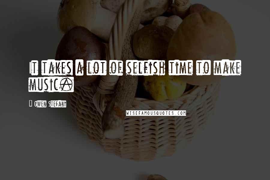 Gwen Stefani Quotes: It takes a lot of selfish time to make music.