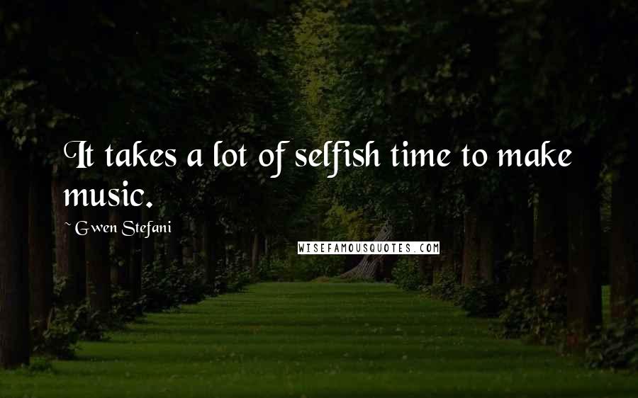 Gwen Stefani Quotes: It takes a lot of selfish time to make music.