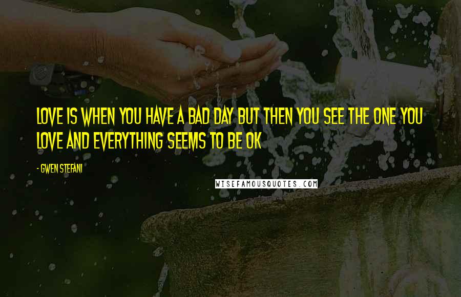 Gwen Stefani Quotes: Love is when you have a bad day but then you see the one you love and everything seems to be ok