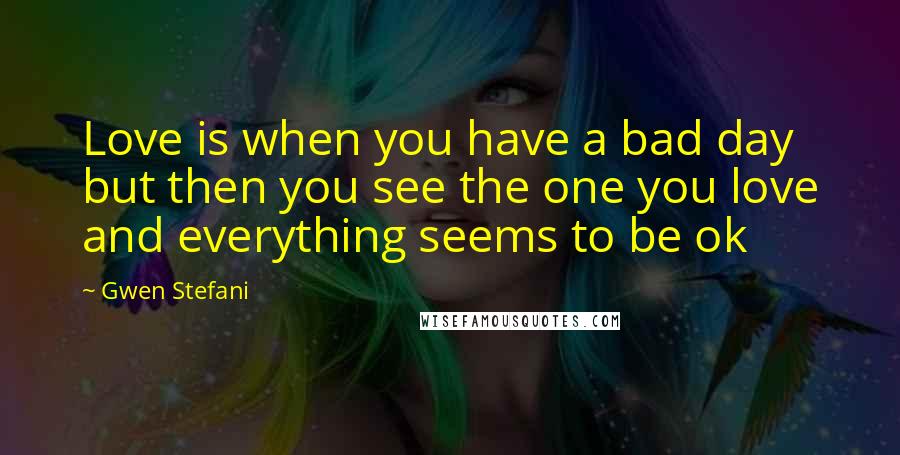 Gwen Stefani Quotes: Love is when you have a bad day but then you see the one you love and everything seems to be ok