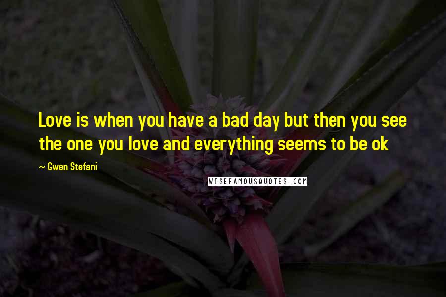 Gwen Stefani Quotes: Love is when you have a bad day but then you see the one you love and everything seems to be ok