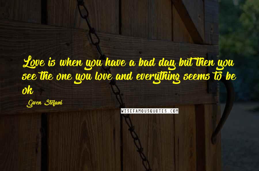 Gwen Stefani Quotes: Love is when you have a bad day but then you see the one you love and everything seems to be ok