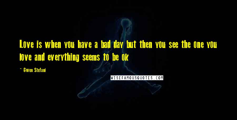 Gwen Stefani Quotes: Love is when you have a bad day but then you see the one you love and everything seems to be ok