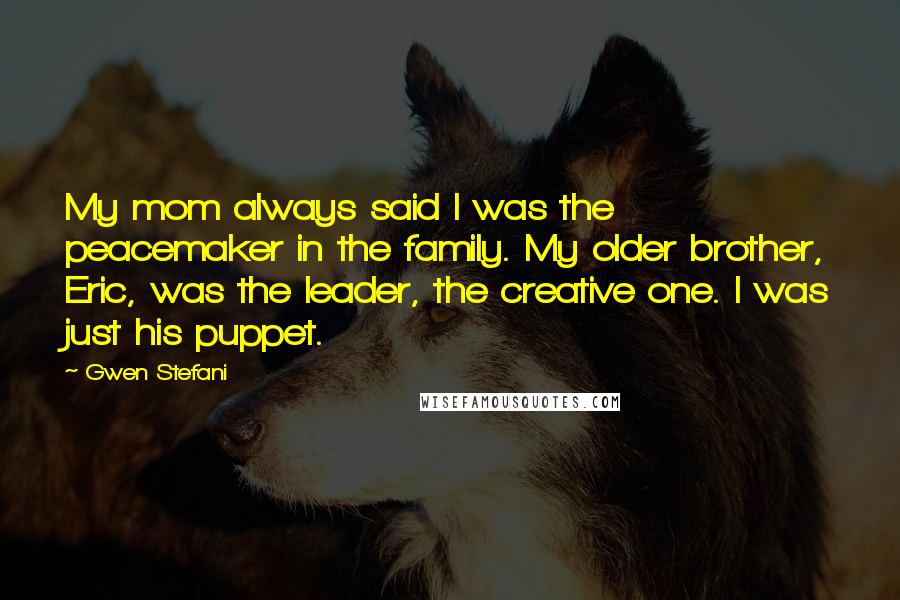 Gwen Stefani Quotes: My mom always said I was the peacemaker in the family. My older brother, Eric, was the leader, the creative one. I was just his puppet.
