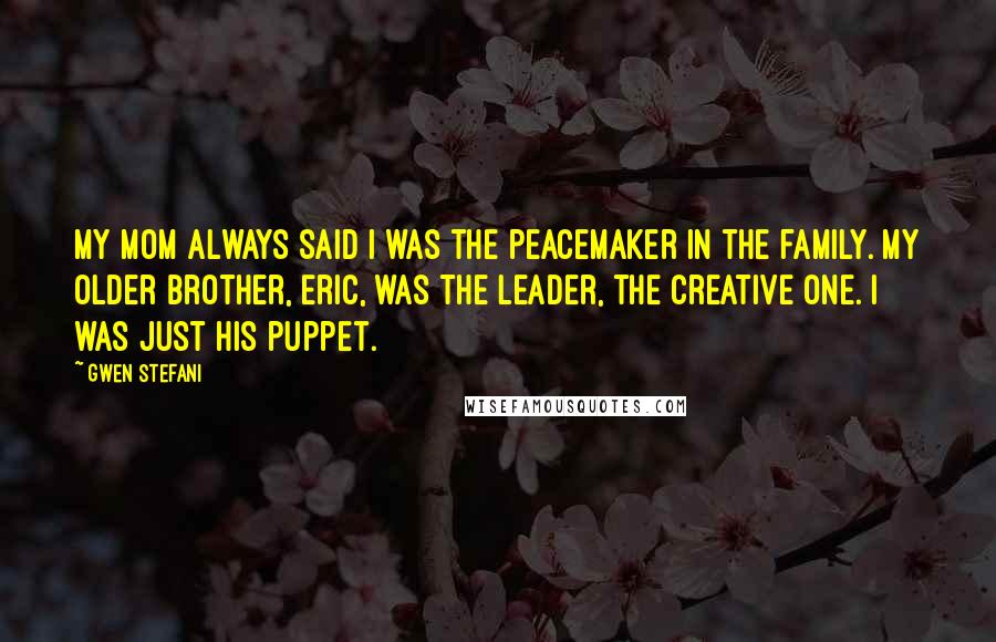 Gwen Stefani Quotes: My mom always said I was the peacemaker in the family. My older brother, Eric, was the leader, the creative one. I was just his puppet.