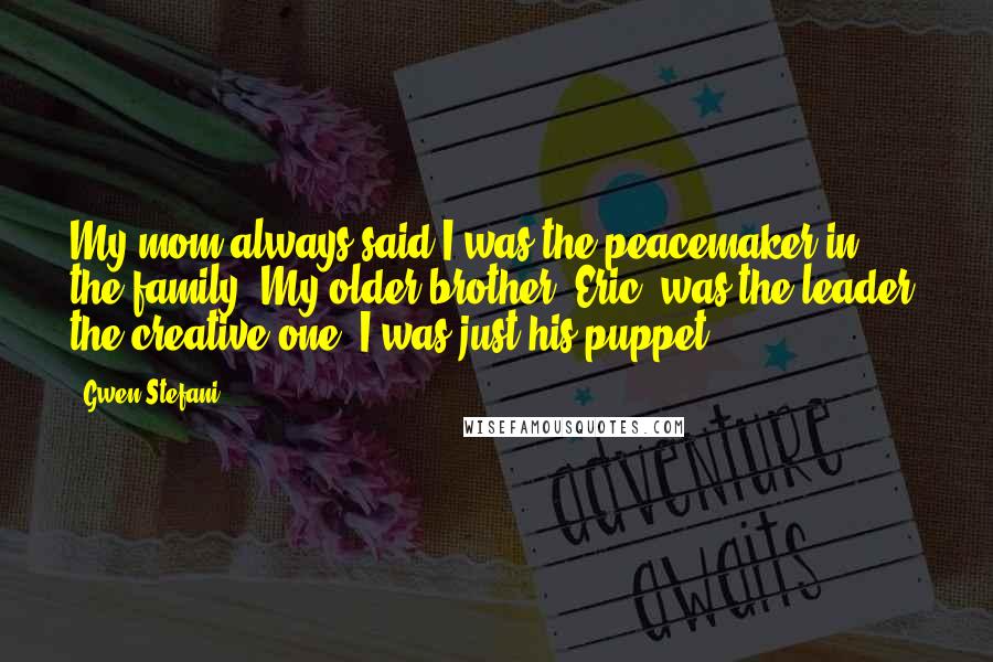 Gwen Stefani Quotes: My mom always said I was the peacemaker in the family. My older brother, Eric, was the leader, the creative one. I was just his puppet.