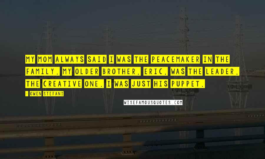 Gwen Stefani Quotes: My mom always said I was the peacemaker in the family. My older brother, Eric, was the leader, the creative one. I was just his puppet.