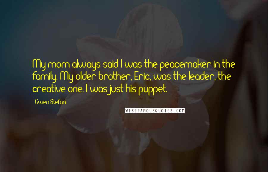 Gwen Stefani Quotes: My mom always said I was the peacemaker in the family. My older brother, Eric, was the leader, the creative one. I was just his puppet.