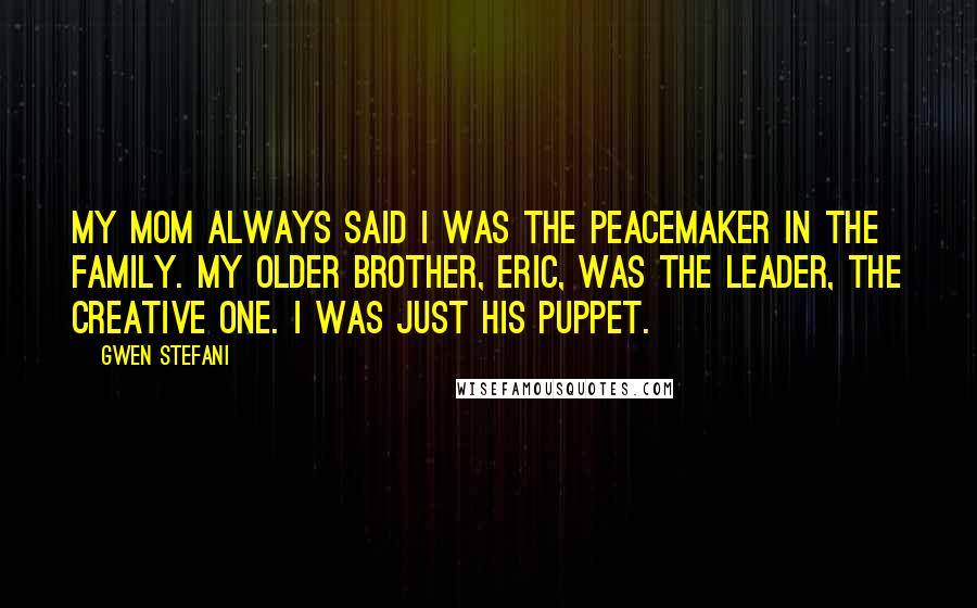 Gwen Stefani Quotes: My mom always said I was the peacemaker in the family. My older brother, Eric, was the leader, the creative one. I was just his puppet.