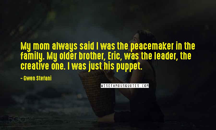 Gwen Stefani Quotes: My mom always said I was the peacemaker in the family. My older brother, Eric, was the leader, the creative one. I was just his puppet.
