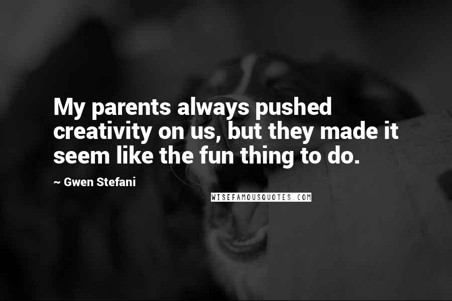 Gwen Stefani Quotes: My parents always pushed creativity on us, but they made it seem like the fun thing to do.