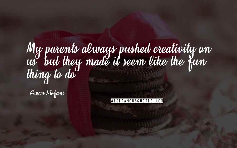 Gwen Stefani Quotes: My parents always pushed creativity on us, but they made it seem like the fun thing to do.