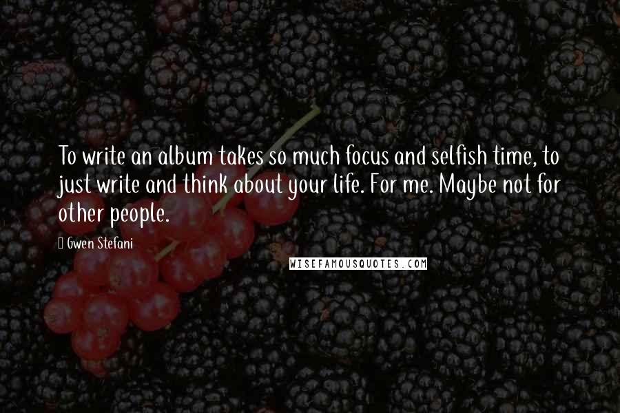Gwen Stefani Quotes: To write an album takes so much focus and selfish time, to just write and think about your life. For me. Maybe not for other people.
